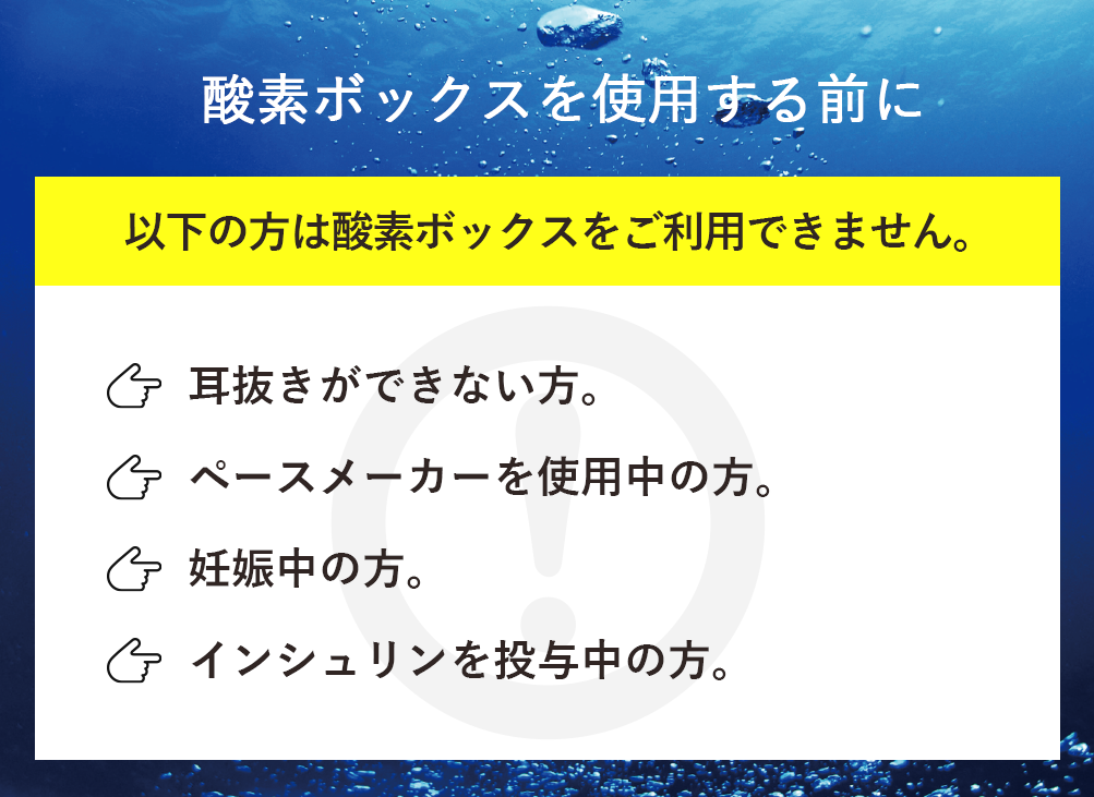 以下の方は酸素ボックスをご利用できません。「耳抜きができない方。」「ペースメーカーを使用中の方。」「妊娠中の方。」「インシュリンを投与中の方。」