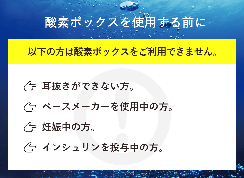 酸素ボックスを使用する前に-以下の方は酸素ボックスをご利用できません。「耳抜きができない方。」「ペースメーカーを使用中の方。」「妊娠中の方。」「インシュリンを投与中の方。」